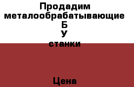 Продадим металообрабатывающие Б/У станки. › Цена ­ 1 000 - Московская обл. Бизнес » Оборудование   